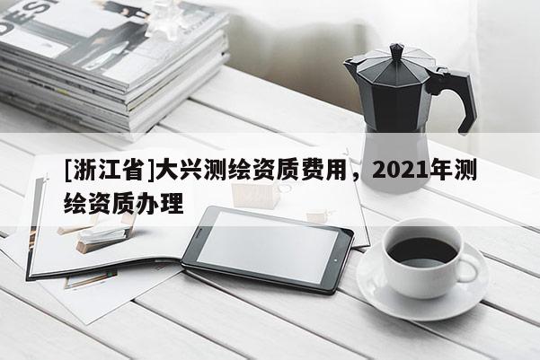 [浙江省]大兴测绘资质费用，2021年测绘资质办理