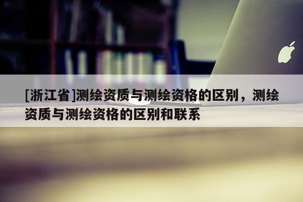 [浙江省]测绘资质与测绘资格的区别，测绘资质与测绘资格的区别和联系
