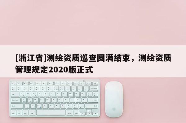 [浙江省]测绘资质巡查圆满结束，测绘资质管理规定2020版正式