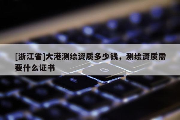 [浙江省]大港测绘资质多少钱，测绘资质需要什么证书
