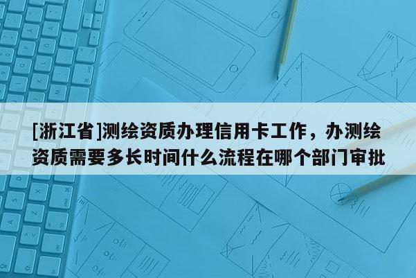 [浙江省]测绘资质办理信用卡工作，办测绘资质需要多长时间什么流程在哪个部门审批