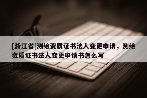 [浙江省]测绘资质证书法人变更申请，测绘资质证书法人变更申请书怎么写