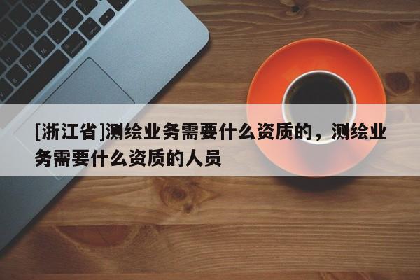 [浙江省]测绘业务需要什么资质的，测绘业务需要什么资质的人员