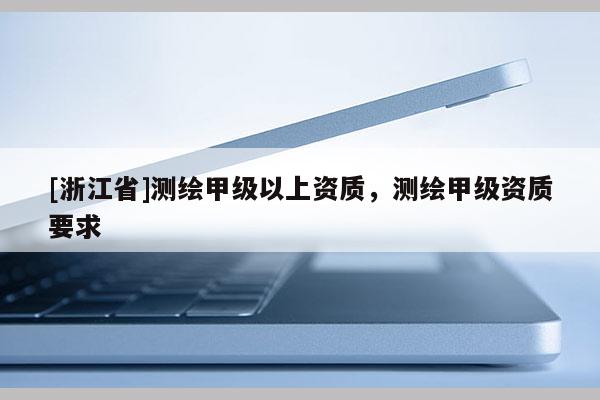 [浙江省]测绘甲级以上资质，测绘甲级资质要求