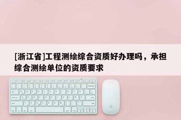 [浙江省]工程测绘综合资质好办理吗，承担综合测绘单位的资质要求