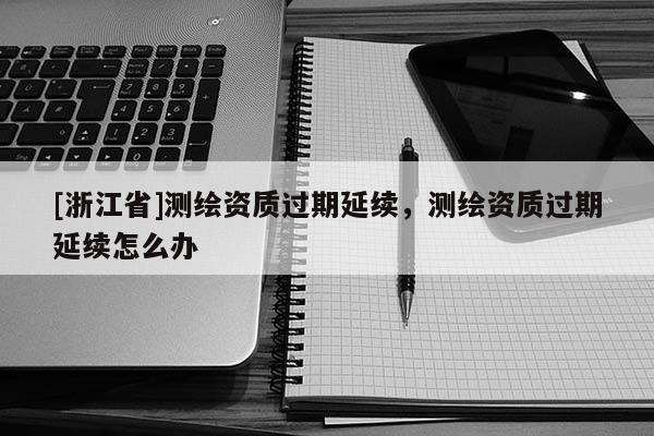 [浙江省]测绘资质过期延续，测绘资质过期延续怎么办