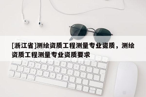 [浙江省]测绘资质工程测量专业资质，测绘资质工程测量专业资质要求