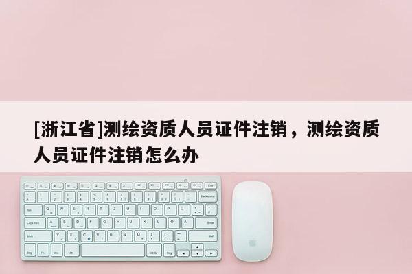 [浙江省]测绘资质人员证件注销，测绘资质人员证件注销怎么办