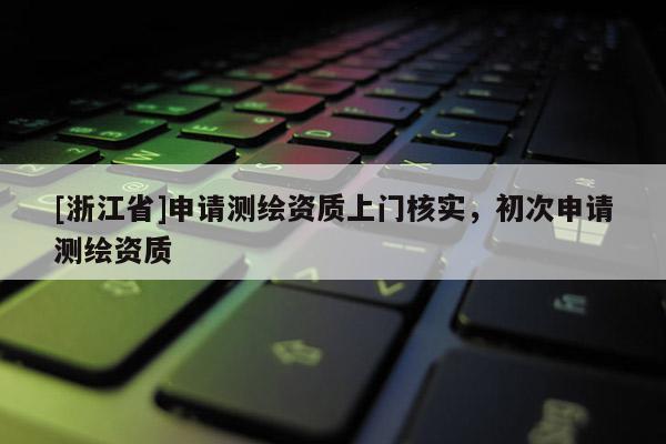 [浙江省]申请测绘资质上门核实，初次申请测绘资质