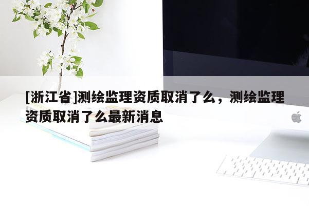 [浙江省]测绘监理资质取消了么，测绘监理资质取消了么最新消息