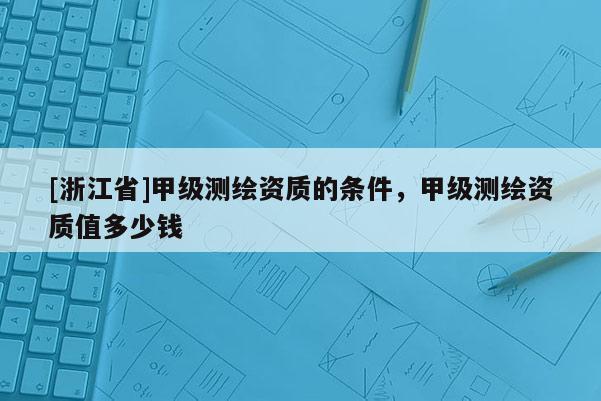 [浙江省]甲级测绘资质的条件，甲级测绘资质值多少钱