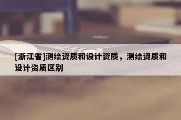 [浙江省]测绘资质和设计资质，测绘资质和设计资质区别