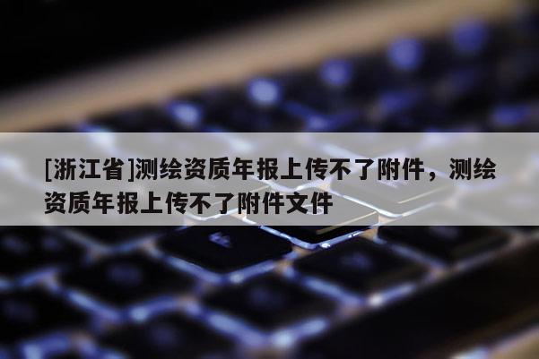 [浙江省]测绘资质年报上传不了附件，测绘资质年报上传不了附件文件