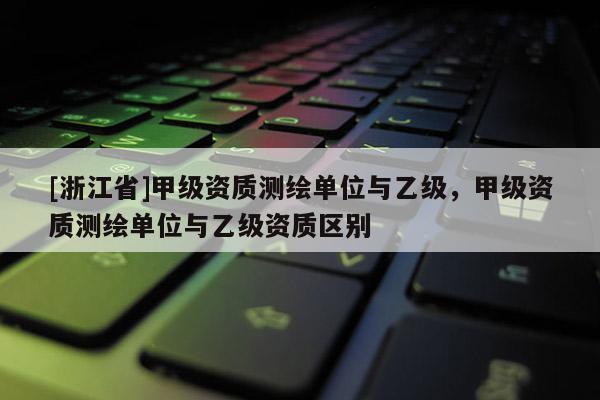 [浙江省]甲级资质测绘单位与乙级，甲级资质测绘单位与乙级资质区别