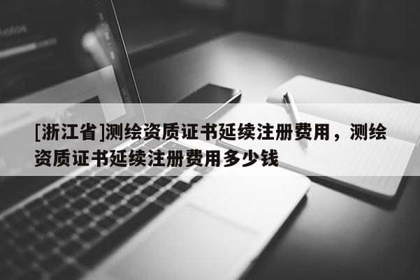 [浙江省]测绘资质证书延续注册费用，测绘资质证书延续注册费用多少钱