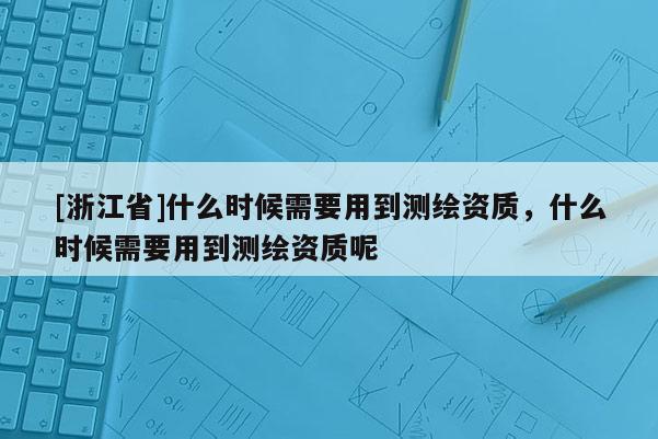 [浙江省]什么时候需要用到测绘资质，什么时候需要用到测绘资质呢