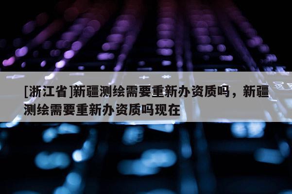 [浙江省]新疆测绘需要重新办资质吗，新疆测绘需要重新办资质吗现在