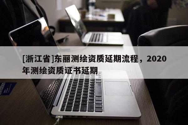 [浙江省]东丽测绘资质延期流程，2020年测绘资质证书延期