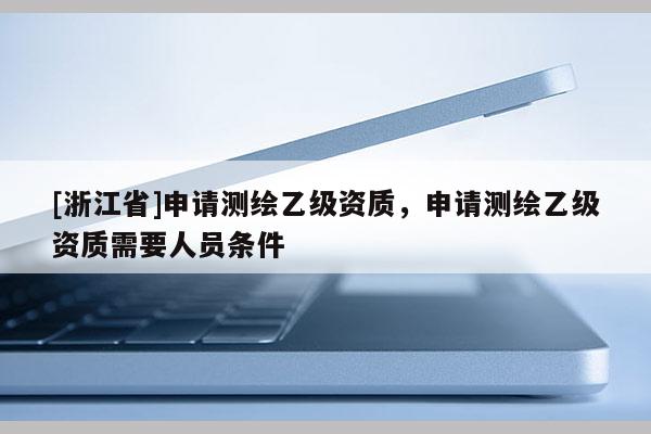 [浙江省]申请测绘乙级资质，申请测绘乙级资质需要人员条件