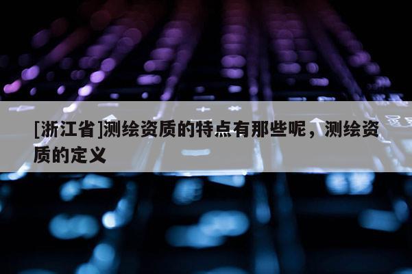 [浙江省]测绘资质的特点有那些呢，测绘资质的定义