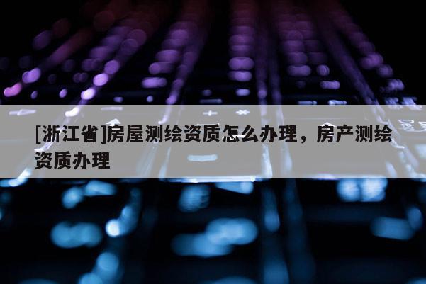 [浙江省]房屋测绘资质怎么办理，房产测绘资质办理