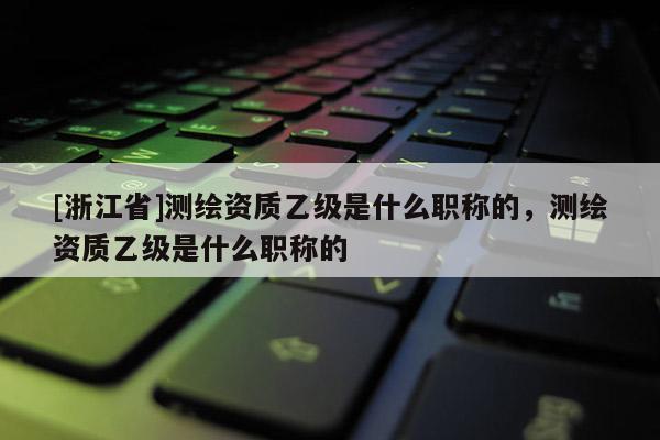 [浙江省]测绘资质乙级是什么职称的，测绘资质乙级是什么职称的