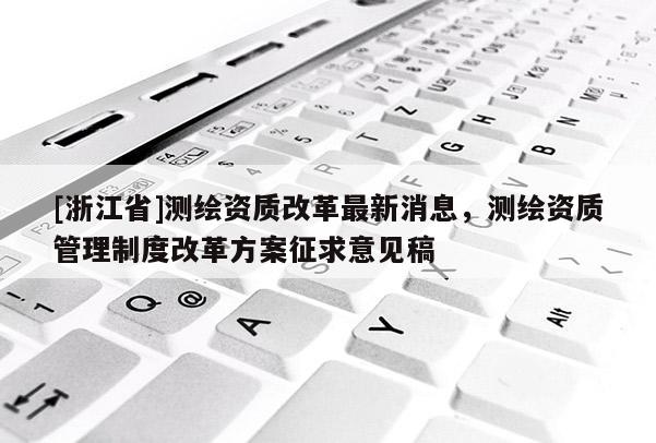 [浙江省]测绘资质改革最新消息，测绘资质管理制度改革方案征求意见稿
