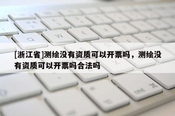 [浙江省]测绘没有资质可以开票吗，测绘没有资质可以开票吗合法吗