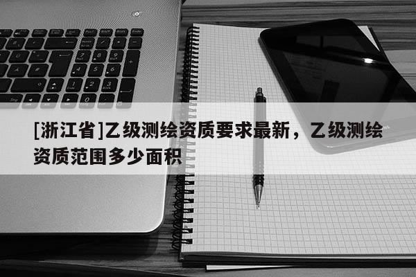 [浙江省]乙级测绘资质要求最新，乙级测绘资质范围多少面积