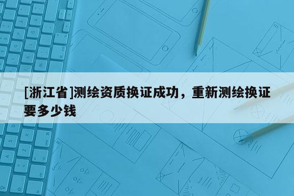 [浙江省]测绘资质换证成功，重新测绘换证要多少钱