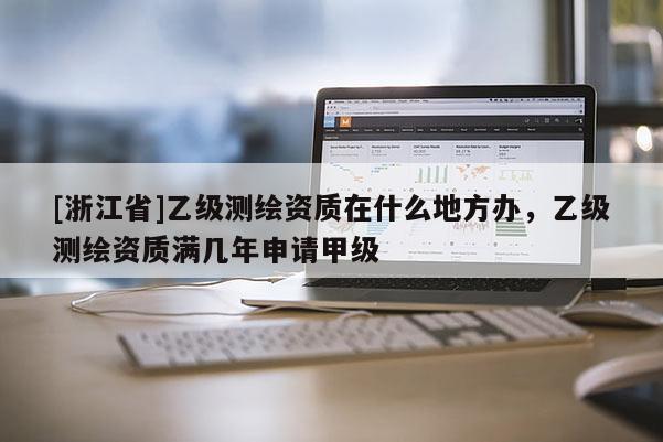 [浙江省]乙级测绘资质在什么地方办，乙级测绘资质满几年申请甲级