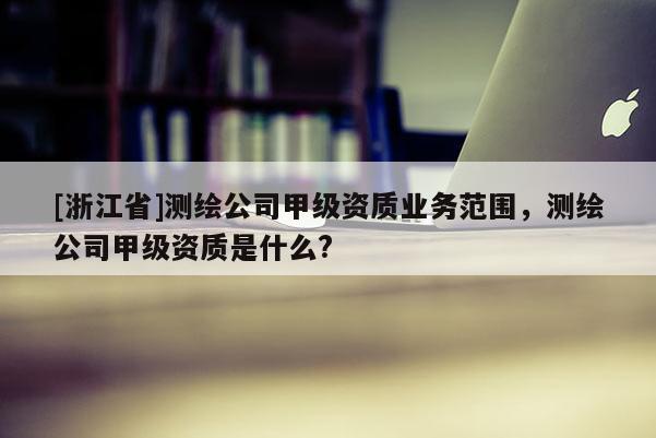 [浙江省]测绘公司甲级资质业务范围，测绘公司甲级资质是什么?