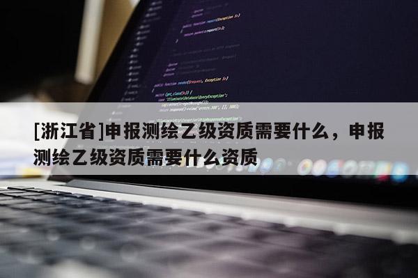 [浙江省]申报测绘乙级资质需要什么，申报测绘乙级资质需要什么资质