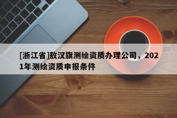[浙江省]敖汉旗测绘资质办理公司，2021年测绘资质申报条件
