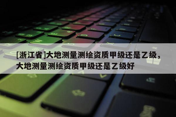 [浙江省]大地测量测绘资质甲级还是乙级，大地测量测绘资质甲级还是乙级好