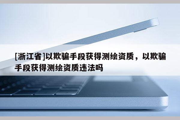 [浙江省]以欺骗手段获得测绘资质，以欺骗手段获得测绘资质违法吗
