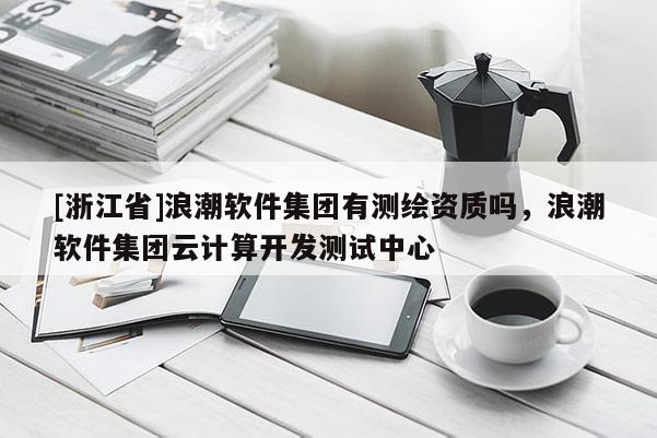 [浙江省]浪潮软件集团有测绘资质吗，浪潮软件集团云计算开发测试中心