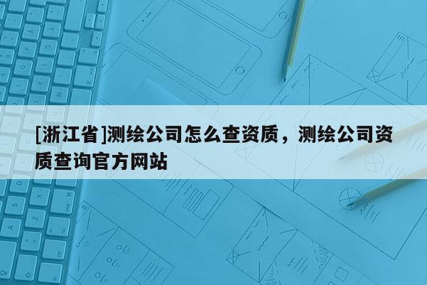 [浙江省]测绘公司怎么查资质，测绘公司资质查询官方网站