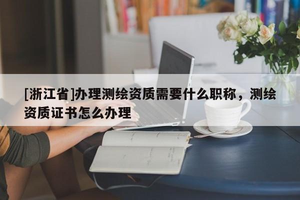 [浙江省]办理测绘资质需要什么职称，测绘资质证书怎么办理
