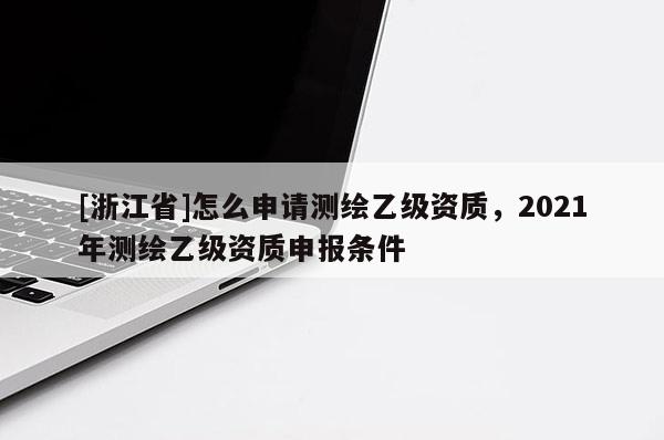 [浙江省]怎么申请测绘乙级资质，2021年测绘乙级资质申报条件