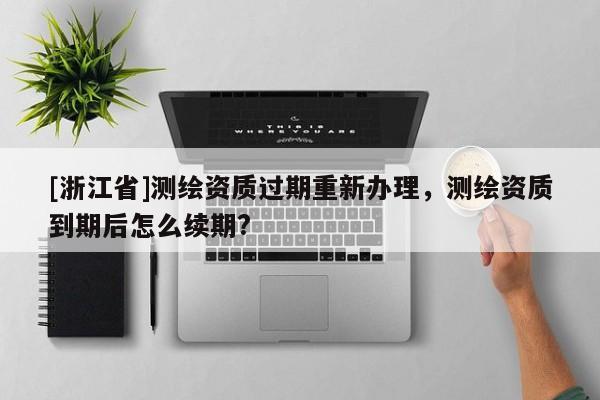 [浙江省]测绘资质过期重新办理，测绘资质到期后怎么续期?