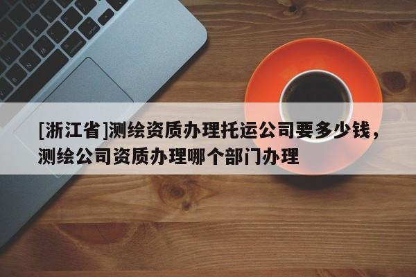 [浙江省]测绘资质办理托运公司要多少钱，测绘公司资质办理哪个部门办理