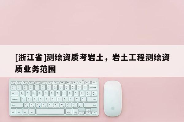 [浙江省]测绘资质考岩土，岩土工程测绘资质业务范围