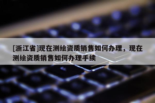 [浙江省]现在测绘资质销售如何办理，现在测绘资质销售如何办理手续