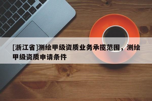 [浙江省]测绘甲级资质业务承揽范围，测绘甲级资质申请条件