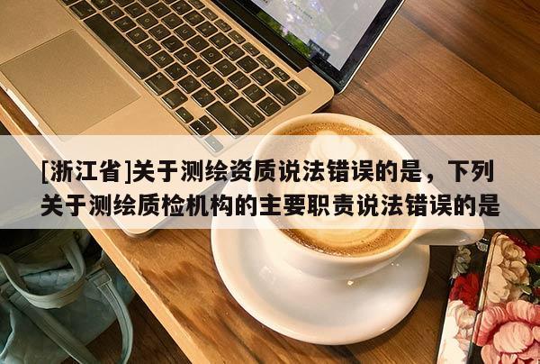 [浙江省]关于测绘资质说法错误的是，下列关于测绘质检机构的主要职责说法错误的是