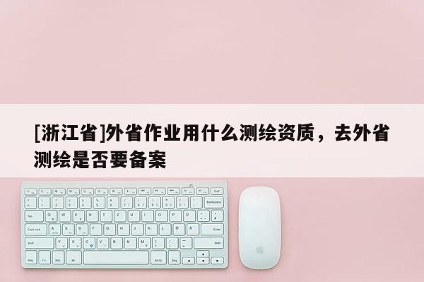 [浙江省]外省作业用什么测绘资质，去外省测绘是否要备案