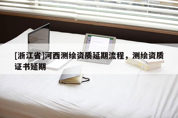 [浙江省]河西测绘资质延期流程，测绘资质证书延期