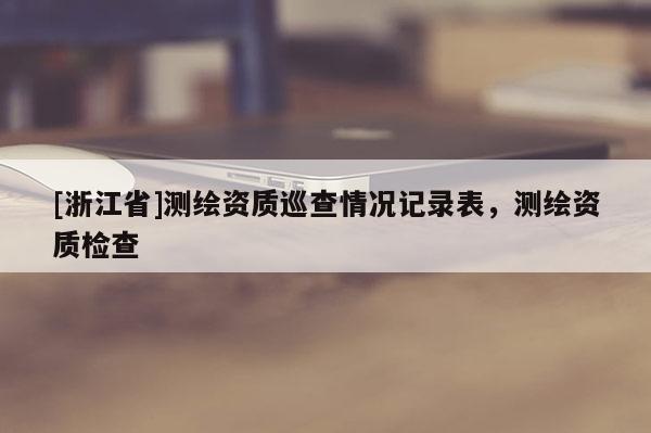 [浙江省]测绘资质巡查情况记录表，测绘资质检查