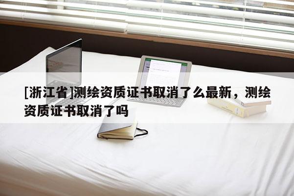 [浙江省]测绘资质证书取消了么最新，测绘资质证书取消了吗